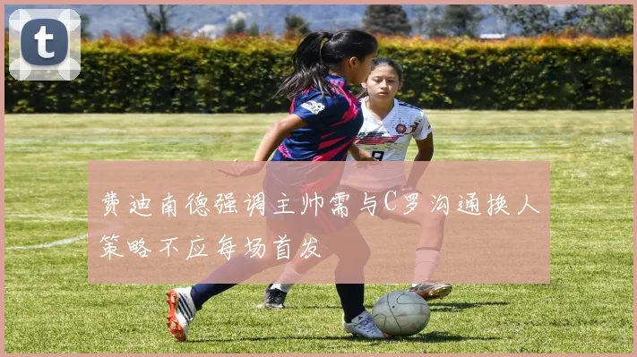 费迪南德强调主帅需与C罗沟通换人策略不应每场首发