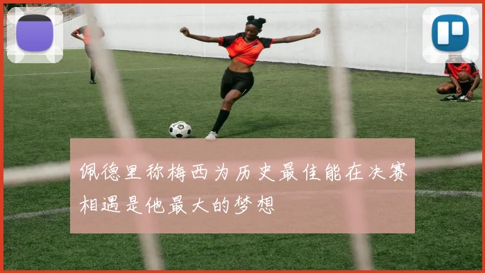 佩德里称梅西为历史最佳能在决赛相遇是他最大的梦想