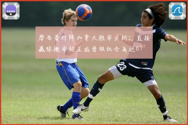 摩洛哥对阵加拿大胜率分析：直接赢球概率超五成晋级机会高达67