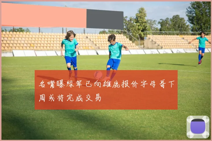 名嘴曝绿军已向雄鹿报价字母哥下周或将完成交易