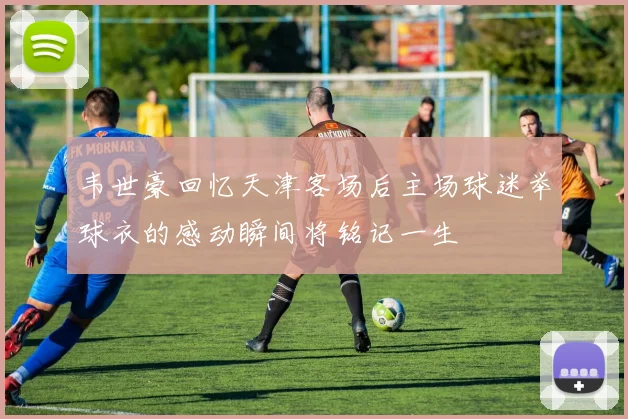 韦世豪回忆天津客场后主场球迷举球衣的感动瞬间将铭记一生