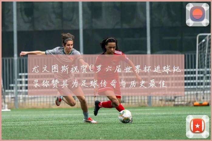 尤文图斯祝贺C罗六届世界杯进球纪录称赞其为足球传奇与历史最佳
