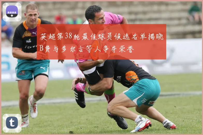 英超第38轮最佳球员候选名单揭晓B费与多尔古等人争夺荣誉