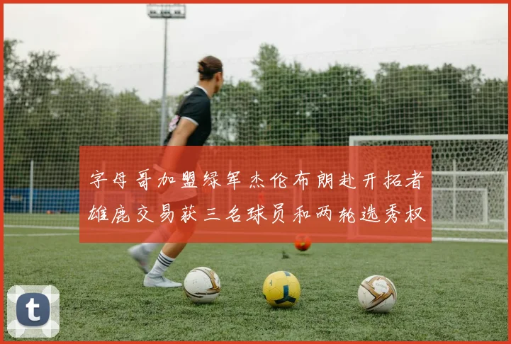 字母哥加盟绿军杰伦布朗赴开拓者雄鹿交易获三名球员和两轮选秀权