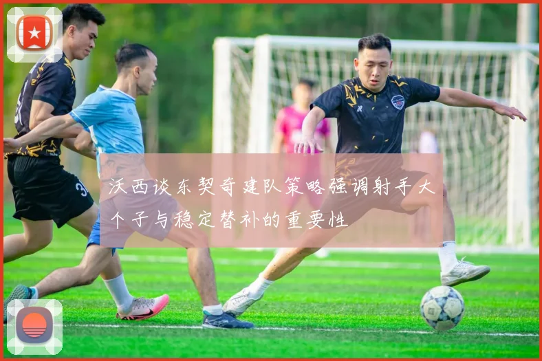 沃西谈东契奇建队策略强调射手大个子与稳定替补的重要性