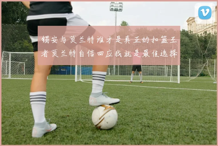 锡安与莫兰特谁才是真正的扣篮王者莫兰特自信回应我就是最佳选择