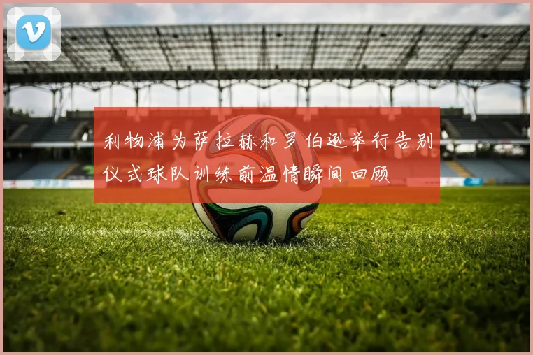 利物浦为萨拉赫和罗伯逊举行告别仪式球队训练前温情瞬间回顾