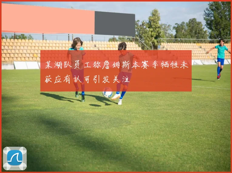 某湖队员工称詹姆斯本赛季牺牲未获应有认可引发关注