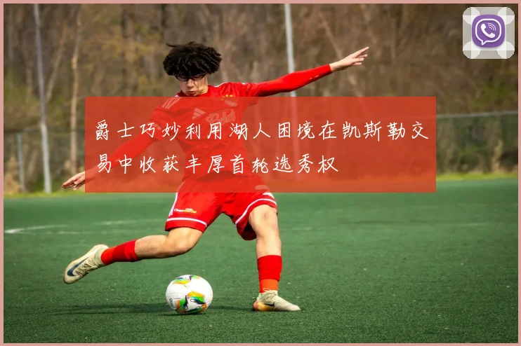 爵士巧妙利用湖人困境在凯斯勒交易中收获丰厚首轮选秀权