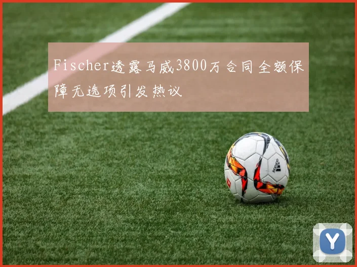 Fischer透露马威3800万合同全额保障无选项引发热议